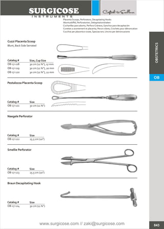 30 cm (11 ¾”)
Catalog #
OB-17-121
Size
Pestalozza Placenta Scoop
25.5 cm (10”)
Catalog #
OB-17-122
Size
Naegele Perforator
25.5 cm (10”)
Catalog #
OB-17-123
Size
Smellie Perforator
30 cm (11 ¾”)
Catalog #
OB-17-124
Size
Braun Decapitating Hook
30 cm (11 ¾”), 17 mm
30 cm (11 ¾”), 20 mm
30 cm (11 ¾”), 22 mm
Catalog #
OB-17-118
OB-17-119
OB-17-120
Size, Cup Size
Cuzzi Placenta Scoop
Blunt, Back Side Serrated
843
Placenta Scoops,
Abortuslöffel,
Cucharillas para aborto,
Curettes a avortement et placenta,
Cucchiai per placenta e ovaie,
Perforators, Decapitating Hooks
Perforatorien, Dekapitationshaken
Perfora-Cráneos, Ganchos para decapitación
Perce-crânes, Crochets pour détroncation
Spezzacrani, Uncino per detroncazione
OBSTETRICS
OB
www.surgicose.com // zaki@surgicose.com
 