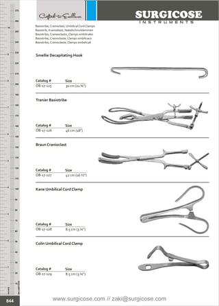 30 cm (11 ¾”)
Catalog #
OB-17-125
Size
Smellie Decapitating Hook
46 cm (18”)
Catalog #
OB-17-126
Size
Tranier Basiotribe
42 cm (16 ½”)
Catalog #
OB-17-127
Size
Braun Cranioclast
8.5 cm (3 ¼”)
Catalog #
OB-17-128
Size
Kane Umbilical Cord Clamp
8.5 cm (3 ¼”)
Catalog #
OB-17-129
Size
Colin Umbilical Cord Clamp
INCHES
1
2
3
4
5
6
7
8
9
10
250
240
230
220
210
200
190
180
170
160
150
140
130
120
110
100
90
80
70
60
50
40
30
20
10
MILLIMETERS
260
270
844
Basiotribe, Cranioclast,
Basiotrib, Kranioklast,
Basiotribo, Craneoclasto,
Basiotribe, Cranioclaste,
Basiotribo, Cranioclaste,
Umbilical Cord Clamps
Nabelschnurklemmen
Clamps umbilicales
Clamps ombilicaux
Clamps ombelicali
www.surgicose.com // zaki@surgicose.com
 