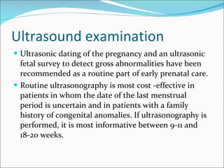 Ultrasound examination Ultrasonic   dating of the pregnancy and an ultrasonic fetal survey to detect gross abnormalities have been recommended as a routine part of early prenatal care.  Routine ultrasonography is most cost -effective in patients in whom the date of the last menstrual period is uncertain and in patients with a family history of congenital anomalies. If ultrasonography is performed, it is most informative between 9-11 and 18-20 weeks. 