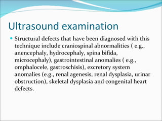 Ultrasound examination Structural defects that have been diagnosed with this technique include craniospinal abnormalities ( e.g., anencephaly, hydrocephaly, spina bifida, microcephaly), gastrointestinal anomalies ( e.g., omphalocele, gastroschisis), excretory system anomalies (e.g., renal agenesis, renal dysplasia, urinar obstruction), skeletal dysplasia and congenital heart defects. 