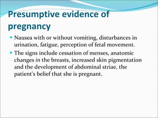 Presumptive evidence of pregnancy  Nausea with or without vomiting, disturbances in urination, fatigue, perception of fetal movement. The signs include cessation of menses, anatomic changes  in  the breasts, increased skin pigmentation and the development of abdominal striae, the patient's belief that she is pregnant. 