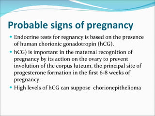 Probable signs of pregnancy  Endocrine tests for regnancy is based on the presence of human chorionic gonadotropin (hCG).  hCG) is important in the maternal recognition of pregnancy by its action on the ovary to prevent involution of the corpus luteum, the principal site of progesterone formation in the first 6-8 weeks of pregnancy.  High levels of hCG can suppose  chorionepithelioma 