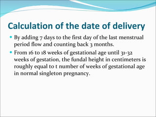 Calculation of the date of delivery  By adding 7 days to the first day of the last menstrual period flow and counting back 3 months. From 16 to 18 weeks of gestational age until 31-32 weeks of gestation, the fundal height in centimeters is roughly equal to t number of weeks of gestational age in normal singleton pregnancy. 
