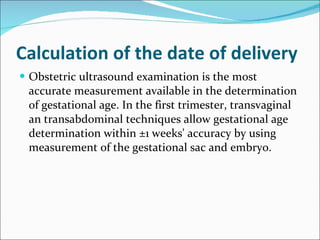Calculation of the date of delivery Obstetric ultrasound examination is the most accurate measurement available in the determination of gestational age. In the first trimester, transvaginal an transabdominal techniques allow gestational age determination within ±1   weeks' accuracy by using measurement of the gestational sac and embryo.  