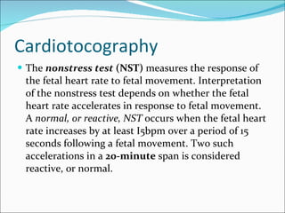 Cardiotocography The  nonstress test  (NST)  measures the response of the fetal heart rate to fetal movement. Interpretation of the nonstress test depends on whether the fetal heart rate accelerates in response to fetal movement. A  normal, or reactive, NST  occurs when the fetal heart rate increases by at least I5bpm over a period of 15 seconds following a fetal movement. Two such accelerations in a  20-minute  span is considered reactive, or normal.  