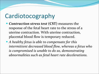 Cardiotocography Contraction stress test  (CST)  measures the response of the fetal heart rate to the stress of a uterine contraction. With uterine contraction, placental blood flow is temporary reduced.  A healthy fetus is able to compensate for this intermittent decreased blood flow, whereas a fetus who is compromised is unable to do so, demonstrating abnormalities such as fetal heart rate decelerations.  