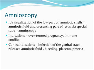 Amnioscopy It’s visualization of the low part of  amniotic shells, amniotic fluid and presenting part of fetus via special tube – amnioscope Indications – over-termed pregnancy, immune conflict Contraindications – infection of the genital tract,  released amniotic fluid , bleeding, placenta praevia 