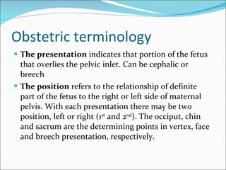 Obstetric terminology The presentation  indicates that portion of the fetus that overlies the pelvic inlet. Can be cephalic or breech The position  refers to the relationship of definite part of the fetus to the right or left side of maternal pelvis. With each presentation there may be two position, left or right (1 st  and 2 nd ). The occiput, chin and sacrum are the determining points in vertex, face and breech presentation, respectively. 