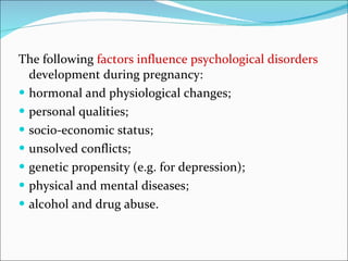 The following  factors influence psychological disorders  development during pregnancy: hormonal and physiological changes; personal qualities; socio-economic status; unsolved conflicts; genetic propensity (e.g. for depression); physical and mental diseases; alcohol and drug abuse. 