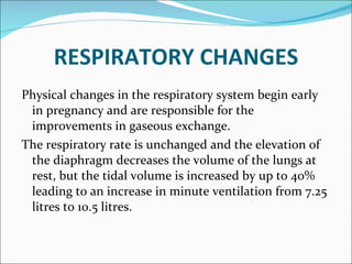 RESPIRATORY CHANGES Physical changes in the respiratory system begin early in pregnancy and are responsible for the  improvements in gaseous exchange. The respiratory rate is unchanged and the elevation of the diaphragm decreases the volume of the lungs at rest, but the tidal volume is increased by up to 40% leading to an increase in minute ventilation from 7.25 litres to 10.5 litres. 