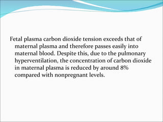 Fetal plasma carbon dioxide tension exceeds that of maternal plasma and therefore passes easily into maternal blood. Despite this, due to the pulmonary hyperventilation, the concentration of carbon dioxide in maternal plasma is reduced by around 8% compared with nonpregnant levels. 
