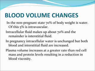 BLOOD VOLUME CHANGES In the non-pregnant state 70% of body weight is water. Of this 5% is intravascular. Intracellular fluid makes up about 70% and the remainder is interstitial fluid. In pregnancy intracellular water is unchanged but both blood and interstitial fluid are increased. Plasma volume increases at a greater rate than red cell mass and protein levels resulting in a reduction in blood viscosity. 