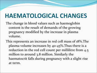 HAEMATOLOGICAL CHANGES The change in blood values such as haemoglobin content is the result of demands of the growing pregnancy modified by the increase in plasma volume. This represents an increase in red cell mass of 18%.The plasma volume increases by 40-45%.Thus there is a reduction in the red cell count per millilitre from 4.5 million to around 3.8 million. Similarly the haematocrit falls during pregnancy with a slight rise at term. 