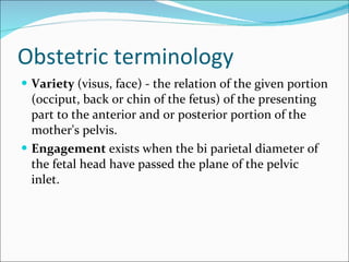 Obstetric terminology Variety  (visus, face) - the relation of the given portion (occiput, back or chin of the fetus) of the presenting part to the anterior and or posterior portion of the mother's pelvis.  Engagement  exists when the bi parietal diameter of the fetal head have passed the plane of the pelvic inlet.  