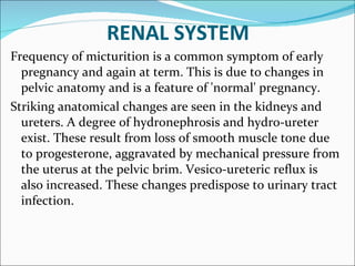RENAL SYSTEM Frequency of micturition is a common symptom of early pregnancy and again at term. This is due to changes in pelvic anatomy and is a feature of 'normal' pregnancy. Striking anatomical changes are seen in the kidneys and ureters. A degree of hydronephrosis and hydro-ureter exist. These result from loss of smooth muscle tone due to progesterone, aggravated by mechanical pressure from the uterus at the pelvic brim. Vesico-ureteric reflux is also increased. These changes predispose to urinary tract infection.  