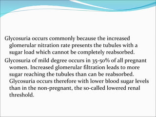 Glycosuria occurs commonly because the increased glomerular nitration rate presents the tubules with a sugar load which cannot be completely reabsorbed. Glycosuria of mild degree occurs in 35-50% of all pregnant women. Increased glomerular filtration leads to more sugar reaching the tubules than can be reabsorbed. Glycosuria occurs therefore with lower blood sugar levels than in the non-pregnant, the so-called lowered renal threshold. 