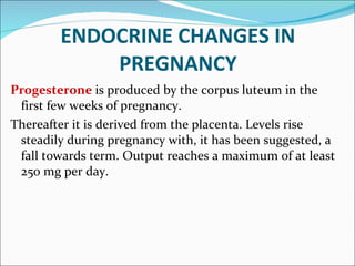 ENDOCRINE CHANGES IN PREGNANCY Progesterone   is produced by the corpus luteum in the first few weeks of pregnancy. Thereafter it is derived from the placenta. Levels rise steadily during pregnancy with, it has been suggested, a fall towards term. Output reaches a maximum of at least 250 mg per day. 