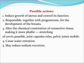 Possible actions: 1. Induce growth of uterus and control its function. 2. Responsible, together with progesterone, for the development of the breasts. 3. Alter the chemical constitution of connective tissue, making it more pliable — stretching of cervix possible, joint capsules relax, pelvic joints mobile. 4. Cause water retention. 5. May reduce sodium excretion. 