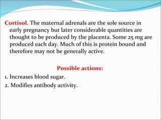 Cortisol.   The maternal adrenals are the sole source in early pregnancy but later considerable quantities are thought to be produced by the placenta. Some 25 mg are produced each day. Much of this is protein bound and therefore may not be generally active. Possible actions: 1. Increases blood sugar. 2. Modifies antibody activity. 