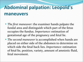 Abdominal palpation: Leopold's maneuvers The first maneuver:  the examiner hands palpate the fundal area and distinguish which part of the fetus occupies the fundus.  Importance:  estimation of gestational age of the pregnancy and fetal lie. The second maneuver  is accomplished when hands are placed on either side of the abdomen to determine on which side the fetal back lies.  Importance:  estimation of fetal lie, position, variety, amount of amniotic fluid, fetal movement. 