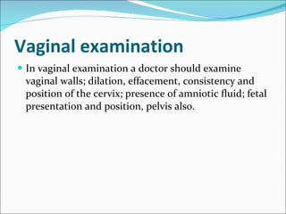 Vaginal examination In vaginal examination a doctor should examine vaginal walls; dilation, effacement, consistency and position of the cervix; presence of amniotic fluid; fetal presentation and position, pelvis also. 