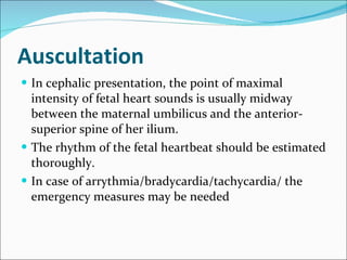 Auscultation In cephalic presentation, the point of maximal intensity of fetal heart sounds is usually midway between the maternal umbilicus and the anterior-superior spine of her ilium. The rhythm of the fetal heartbeat should be estimated thoroughly. In case of arrythmia/bradycardia/tachycardia/ the emergency measures may be needed  