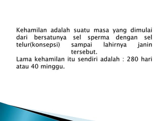 Kehamilan adalah suatu masa yang dimulai
dari bersatunya sel sperma dengan sel
telur(konsepsi) sampai lahirnya janin
tersebut.
Lama kehamilan itu sendiri adalah : 280 hari
atau 40 minggu.
 