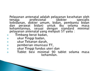 Pelayanan antenatal adalah pelayanan kesehatan oleh
tenaga profesional (dokter spesialis
kebidanan, dokter umum, bidan, pembantu bidan
dan perawat bidan) untuk ibu selama masa
kehamilannya, sesuai dengan standard minimal
pelayanan antenatal yang meliputi 5T yaitu :
 Timbang berat badan,
 ukur Tinggi badan,
 ukur Tekanan darah,
 pemberian imunisasi TT,
 ukur Tinggi fundus uteri dan
 Tablet besi minimal 90 tablet selama masa
kehamilan.
 