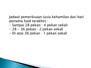 Jadwal pemeriksaan (usia kehamilan dari hari
pertama haid terakhir) :
- Sampai 28 pekan : 4 pekan sekali
- 28 - 36 pekan : 2 pekan sekali
- Di atas 36 pekan : 1 pekan sekali
 
