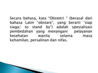Secara bahasa, kata “Obstetri “ (berasal dari
bahasa Latin “obstare”, yang berarti “siap
siaga/ to stand by”) adalah spesialisasi
pembedahan yang menangani pelayanan
kesehatan wanita selama masa
kehamilan, persalinan dan nifas.
 