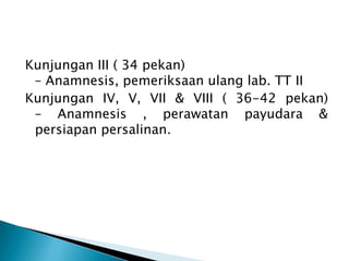 Kunjungan III ( 34 pekan)
– Anamnesis, pemeriksaan ulang lab. TT II
Kunjungan IV, V, VII & VIII ( 36-42 pekan)
– Anamnesis , perawatan payudara &
persiapan persalinan.
 