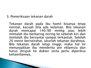 3. Pemeriksaan tekanan darah
Tekanan darah pada ibu hamil bisanya tetap
normal, kecuali bila ada kelainan. Bila tekanan
darah mencapai 140/90 mmhg atau lebih
mintalah ibu berbaring miring ke sebelah kiri dan
mintalah ibu bersantai sampai terkantuk. Setelah
20 menit beristirahat, ukurlah tekanan darahnya.
Bila tekanan darah tetap tinggi, maka hal ini
menunjukkan ibu menderita pre eklamsia dan
harus dirujuk ke dokter serta perlu diperiksa
kehamilannya.
 