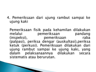 4. Pemeriksaan dari ujung rambut sampai ke
ujung kaki
Pemeriksaan fisik pada kehamilan dilakukan
melalui pemeriksaan pandang
(inspeksi), pemeriksaan raba
(palpasi), periksa dengar (auskultasi),periksa
ketuk (perkusi). Pemeriksaan dilakukan dari
ujung rambut sampai ke ujung kaki, yang
dalam pelaksanaannya dilakukan secara
sistematis atau berurutan.
 