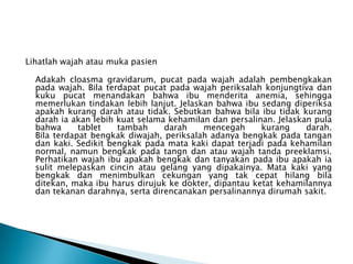 Lihatlah wajah atau muka pasien
Adakah cloasma gravidarum, pucat pada wajah adalah pembengkakan
pada wajah. Bila terdapat pucat pada wajah periksalah konjungtiva dan
kuku pucat menandakan bahwa ibu menderita anemia, sehingga
memerlukan tindakan lebih lanjut. Jelaskan bahwa ibu sedang diperiksa
apakah kurang darah atau tidak. Sebutkan bahwa bila ibu tidak kurang
darah ia akan lebih kuat selama kehamilan dan persalinan. Jelaskan pula
bahwa tablet tambah darah mencegah kurang darah.
Bila terdapat bengkak diwajah, periksalah adanya bengkak pada tangan
dan kaki. Sedikit bengkak pada mata kaki dapat terjadi pada kehamilan
normal, namun bengkak pada tangn dan atau wajah tanda preeklamsi.
Perhatikan wajah ibu apakah bengkak dan tanyakan pada ibu apakah ia
sulit melepaskan cincin atau gelang yang dipakainya. Mata kaki yang
bengkak dan menimbulkan cekungan yang tak cepat hilang bila
ditekan, maka ibu harus dirujuk ke dokter, dipantau ketat kehamilannya
dan tekanan darahnya, serta direncanakan persalinannya dirumah sakit.
 