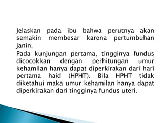 Jelaskan pada ibu bahwa perutnya akan
semakin membesar karena pertumbuhan
janin.
Pada kunjungan pertama, tingginya fundus
dicocokkan dengan perhitungan umur
kehamilan hanya dapat diperkirakan dari hari
pertama haid (HPHT). Bila HPHT tidak
diketahui maka umur kehamilan hanya dapat
diperkirakan dari tingginya fundus uteri.
 