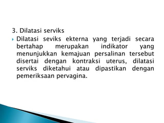 3. Dilatasi serviks
 Dilatasi seviks ekterna yang terjadi secara
bertahap merupakan indikator yang
menunjukkan kemajuan persalinan tersebut
disertai dengan kontraksi uterus, dilatasi
serviks diketahui atau dipastikan dengan
pemeriksaan pervagina.
 