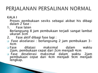 KALA I
Proses pembukaan seviks sebagai akibat his dibagi
dalam 2 fase :
1. Fase laten
Berlangsung 8 jam pembukaan terjadi sangat lambat
ukuran 3cm
2. Fase aktif dibagi fase lagi :
 Fase akselarasi : berlangsung 2 jam pembukaan 3-
4cm
 Fase dilatasi maksimal dalam waktu
2jam, pembukaan cepat dari 2cm menjadi 4cm
 Fase deselerasi maksimal dalam waktu 2jam
pembukaan cepat dari 4cm menjadi 9cm menjadi
lengkap.
 
