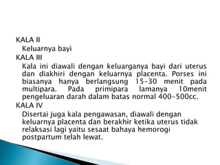 KALA II
Keluarnya bayi
KALA III
Kala ini diawali dengan keluarganya bayi dari uterus
dan diakhiri dengan keluarnya placenta. Porses ini
biasanya hanya berlangsung 15-30 menit pada
multipara. Pada primipara lamanya 10menit
pengeluaran darah dalam batas normal 400-500cc.
KALA IV
Disertai juga kala pengawasan, diawali dengan
keluarnya placenta dan berakhir ketika uterus tidak
relaksasi lagi yaitu sesaat bahaya hemorogi
postpartum telah lewat.
 