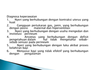 Diagnosa keperawatan
1. Nyeri yang berhubungan dengan kontraksi uterus yang
kuat
2. Gangguan pertukaran gas, janin, yang berhubungan
dengan posisi maternal dan hiperventilasi
3. Nyeri yang berhubungan dengan usaha mengedan dan
instiotusi perineum
4. Ansietas yang berhubungan dengan defisit
pengetahuan dalam hal tidak mengetahui sebab-
sebab sensasi pada perineum
5. Nyeri yang berhubungan dengan luka akibat proses
kelahiran bayi
6. Menyusui bayi yang tidak efektif yang berhubungan
dengan pengalaman
 