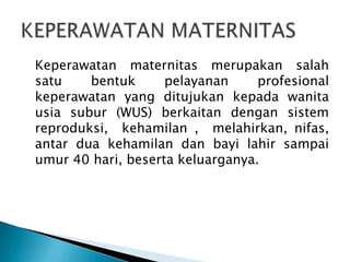 Keperawatan maternitas merupakan salah
satu bentuk pelayanan profesional
keperawatan yang ditujukan kepada wanita
usia subur (WUS) berkaitan dengan sistem
reproduksi, kehamilan , melahirkan, nifas,
antar dua kehamilan dan bayi lahir sampai
umur 40 hari, beserta keluarganya.
 