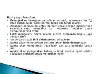 Hasil yang diharapkan
 Menunjukkan kemajuan persalinan normal, sementara itu DJJ
tetap dalam batas-batas normal tanpa ada tanda distres
 Dorongan pendukung untuk berpartisipasi dengan memberikan
kata-kata yang menghibur dan melakukan tindakan untuk
mengurangi rasa nyeri
 Tidak mengalami cidera selama proses persalinan begitu juga
dengan janin
 Ibu berpartisipasi aktif dalam proses persalinan
 Wanita akan menunjukkan perilaku iaktan batin dengan bayi
 Wanita akan memerlukan tidak lebih dari satu pembalut setiap
jam
 Wanita akan mengatakan bahwa ia tidak merasa nyeri setelah
dilakukan tindakan untuk meredakan nyeri
 