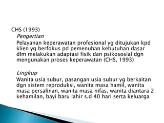 CHS (1993)
Pengertian
Pelayanan keperawatan profesional yg ditujukan kpd
klien yg berfokus pd pemenuhan kebutuhan dasar
dlm melakukan adaptasi fisik dan psikososial dgn
mengunakan proses keperawatan (CHS, 1993)
Lingkup
Wanita usia subur, pasangan usia subur yg berkaitan
dgn sistem reproduksi, wanita masa hamil, wanita
masa persalinan, wanita masa nifas, wanita diantara 2
kehamilan, bayi baru lahir s.d 40 hari serta keluarga
 