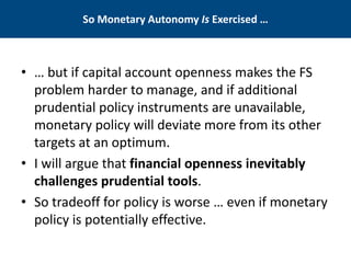 So Monetary Autonomy Is Exercised … 
• 
… but if capital account openness makes the FS problem harder to manage, and if additional prudential policy instruments are unavailable, monetary policy will deviate more from its other targets at an optimum. 
• 
I will argue that financial openness inevitably challenges prudential tools. 
• 
So tradeoff for policy is worse … even if monetary policy is potentially effective.  