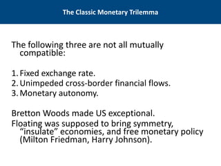 The Classic Monetary Trilemma 
The following three are not all mutually compatible: 
1. 
Fixed exchange rate. 
2.Unimpeded cross-border financial flows. 
3.Monetary autonomy. 
Bretton Woods made US exceptional. 
Floating was supposed to bring symmetry, “insulate” economies, and free monetary policy (Milton Friedman, Harry Johnson).  