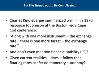 But Life Turned out to Be Complicated 
• 
Charles Kindleberger summarized well in his 1970 response to Johnson at the Boston Fed’s Cape Cod conference: 
• 
“Along with one more instrument – the exchange rate – there is one more target – the exchange rate.” 
• 
And don’t even mention financial stability (FS)! 
• 
Given current realities – does it follow that floating rates confer no monetary autonomy?  