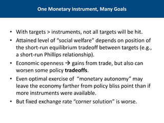 One Monetary Instrument, Many Goals 
• 
With targets > instruments, not all targets will be hit. 
• 
Attained level of “social welfare” depends on position of the short-run equilibrium tradeoff between targets (e.g., a short-run Phillips relationship). 
• 
Economic openness  gains from trade, but also can worsen some policy tradeoffs. 
• 
Even optimal exercise of “monetary autonomy” may leave the economy farther from policy bliss point than if more instruments were available. 
• 
But fixed exchange rate “corner solution” is worse.  