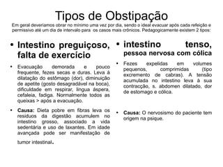 Tipos de Obstipação Em geral deveríamos obrar no mínimo uma vez por dia, sendo o ideal evacuar após cada refeição e permissivo até um dia de intervalo para  os casos mais crônicos. Pedagogicamente existem 2 tipos: Intestino preguiçoso, falta de exercício Evacuação demorada e pouco frequente, fezes secas e duras. Leva à dilatação do estômago (dor), diminuição de apetite (gosto desagradável na boca), dificuldade em respirar, lingua áspera, cefaleia, fadiga. Normalmente todos as queixas > após a evacuação. Causa:  Dieta pobre em fibras leva os residuos da digestão acumulem no intestino grosso, associado a vida sedentária e uso de laxantes. Em idade avançada pode ser manifestação de tumor intestinal . intestino tenso,  pessoa nervosa com cólica   Fezes expelidas em volumes pequenos, comprimidas (tipo excremento de cabras). A tensão acumulada no intestino leva à sua contracção, s. abdomen dilatado, dor de estomago e cólica.  Causa:  O nervosismo do paciente tem origem na psique. 