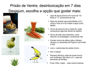 Prisão de Ventre, desintoxicação em 7 dias Desjejum, escolha a opção que gostar mais:   copo de água morna com sumo de 1\2 limão e 1 c. sobremesa de mel Água de ameixa seca demolhada a 8 h, coma o fruto (4 a 8) e beba a água (uma tigela) Sumo de cenoura (4) e maçã (2), pode acrescentar algumas folhas de repolho Sumo de aloe vera (eubiose), como descrito na embalagem, acrescente mel infusão morna de alface (talo e folhas), alcaçuz ou sementes de Psylium com limão e mel  uma c. sobremesa de azeite morno kiwi, 2 peças Pequeno Almoço: papa de aveia morna com amêndoa, figo seco e 2 c. sopa de sementes de linhaça Fruta: Pêra, maçã, ...toda menos banana 