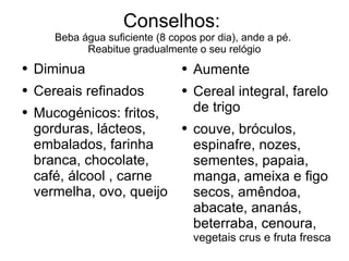 Conselhos:  Beba água suficiente (8 copos por dia), ande a pé.  Reabitue gradualmente o seu relógio Aumente Cereal integral, farelo de trigo couve, bróculos, espinafre, nozes, sementes, papaia, manga, ameixa e figo secos, amêndoa, abacate, ananás, beterraba, cenoura,  vegetais crus e fruta fresca Diminua Cereais refinados Mucogénicos: fritos, gorduras, lácteos, embalados, farinha branca, chocolate, café, álcool , carne vermelha, ovo, queijo 
