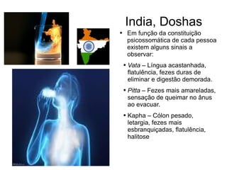 India, Doshas Em função da constituição psicossomática de cada pessoa existem alguns sinais a observar:  Vata  – Língua acastanhada, flatulência, fezes duras de eliminar e digestão demorada.  Pitta  – Fezes mais amareladas, sensação de queimar no ânus ao evacuar. Kapha – Cólon pesado, letargia, fezes mais esbranquiçadas, flatulência, halitose 